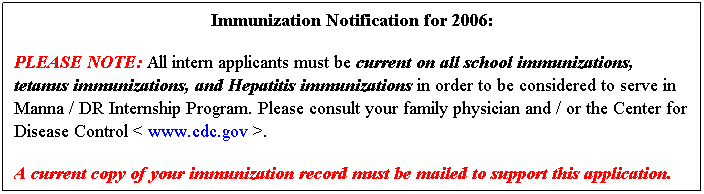 Text Box: Immunization Notification for 2006:
PLEASE NOTE: All intern applicants must be current on all school immunizations, tetanus immunizations, and Hepatitis immunizations in order to be considered to serve in Manna / DR Internship Program. Please consult your family physician and / or the Center for Disease Control < www.cdc.gov >.
A current copy of your immunization record must be mailed to support this application. 
